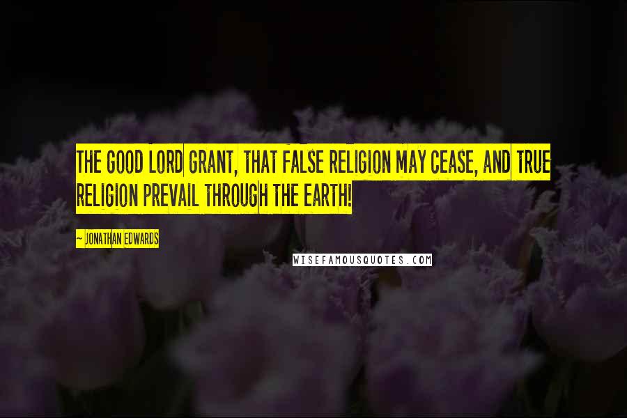 Jonathan Edwards Quotes: The good Lord grant, that false religion may cease, and true religion prevail through the earth!