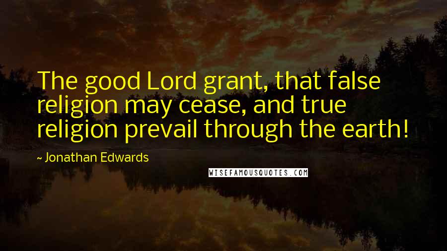 Jonathan Edwards Quotes: The good Lord grant, that false religion may cease, and true religion prevail through the earth!