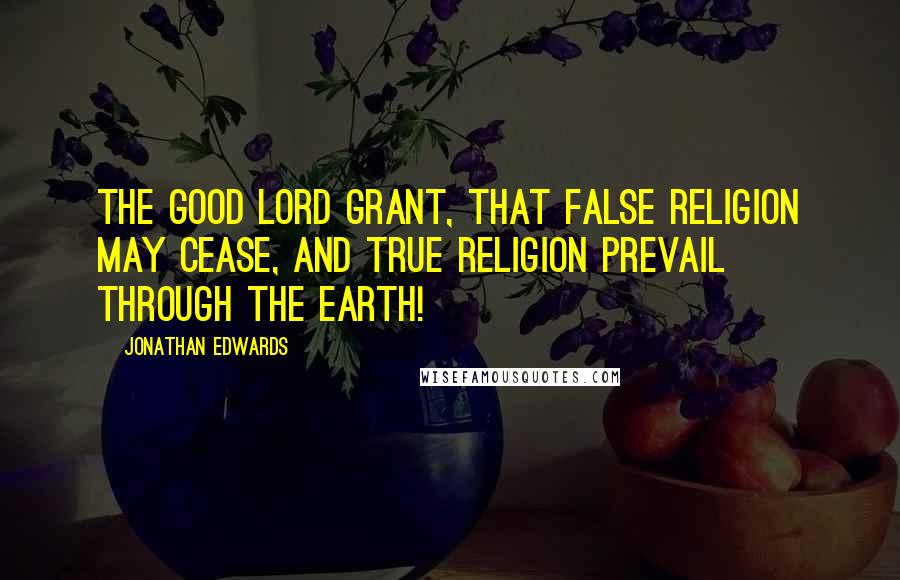 Jonathan Edwards Quotes: The good Lord grant, that false religion may cease, and true religion prevail through the earth!