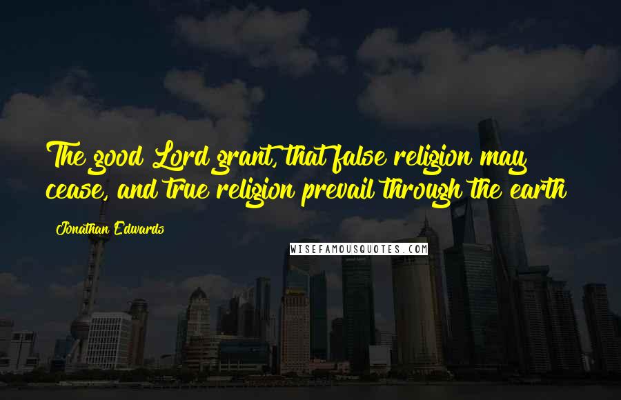 Jonathan Edwards Quotes: The good Lord grant, that false religion may cease, and true religion prevail through the earth!