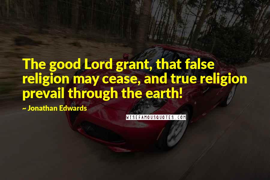 Jonathan Edwards Quotes: The good Lord grant, that false religion may cease, and true religion prevail through the earth!