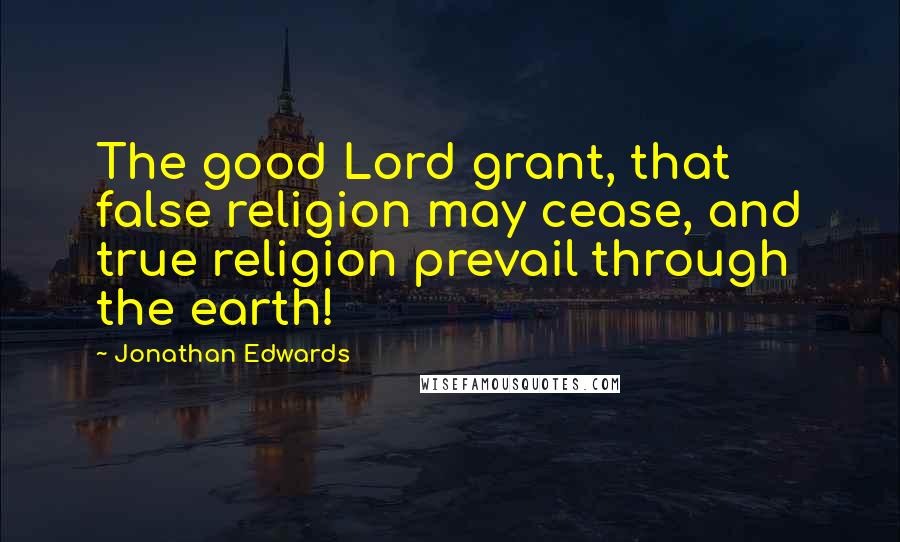 Jonathan Edwards Quotes: The good Lord grant, that false religion may cease, and true religion prevail through the earth!