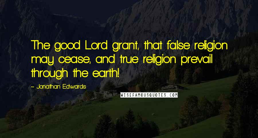 Jonathan Edwards Quotes: The good Lord grant, that false religion may cease, and true religion prevail through the earth!