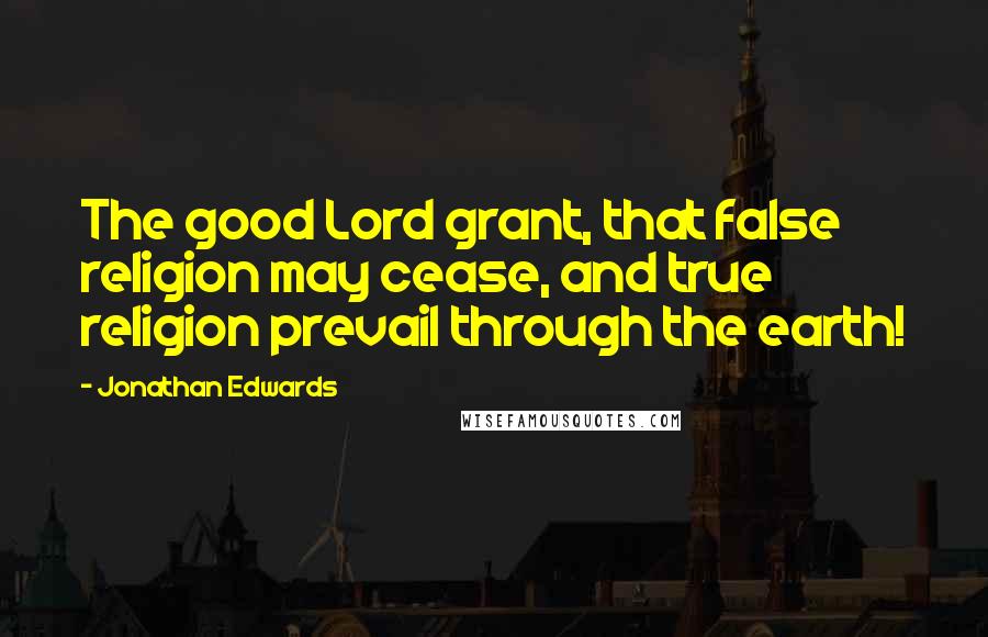 Jonathan Edwards Quotes: The good Lord grant, that false religion may cease, and true religion prevail through the earth!
