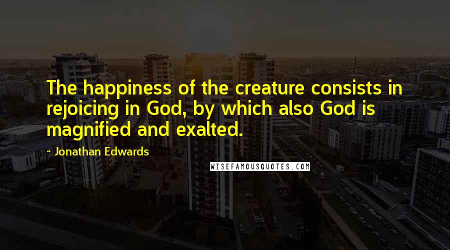 Jonathan Edwards Quotes: The happiness of the creature consists in rejoicing in God, by which also God is magnified and exalted.