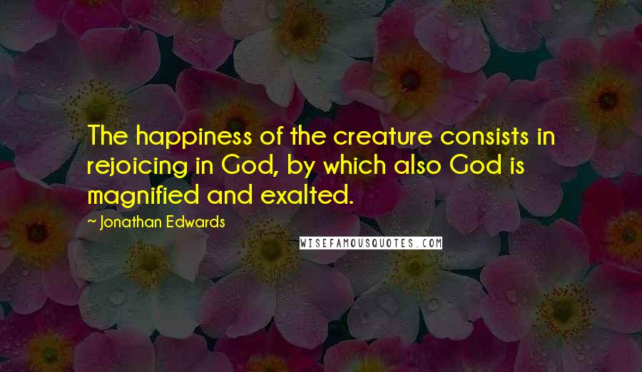 Jonathan Edwards Quotes: The happiness of the creature consists in rejoicing in God, by which also God is magnified and exalted.