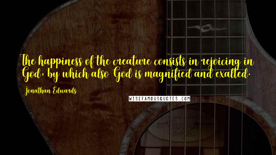 Jonathan Edwards Quotes: The happiness of the creature consists in rejoicing in God, by which also God is magnified and exalted.