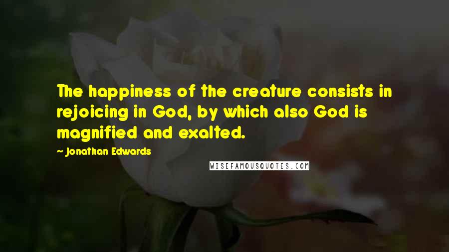 Jonathan Edwards Quotes: The happiness of the creature consists in rejoicing in God, by which also God is magnified and exalted.