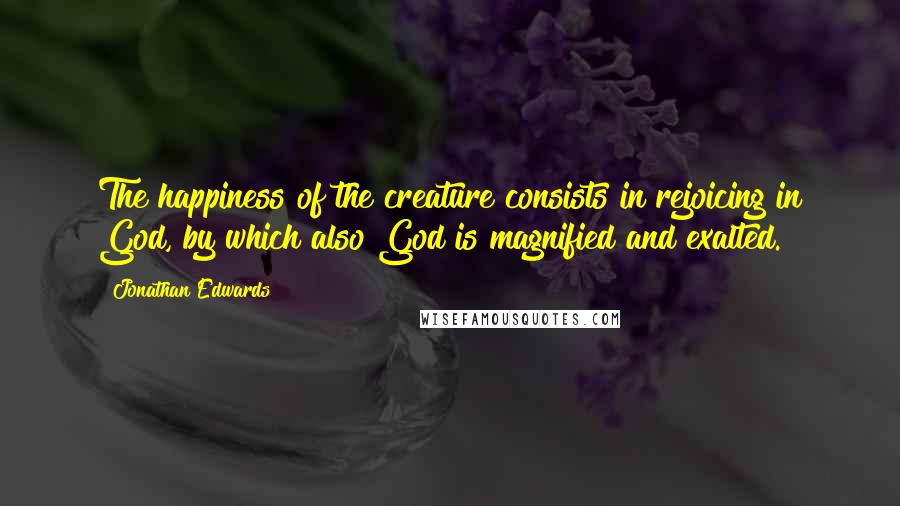 Jonathan Edwards Quotes: The happiness of the creature consists in rejoicing in God, by which also God is magnified and exalted.