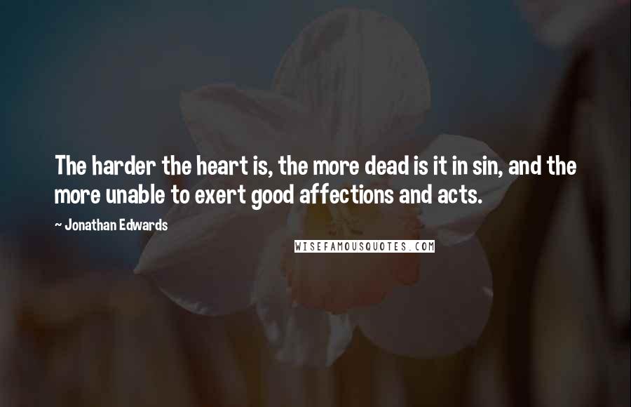 Jonathan Edwards Quotes: The harder the heart is, the more dead is it in sin, and the more unable to exert good affections and acts.