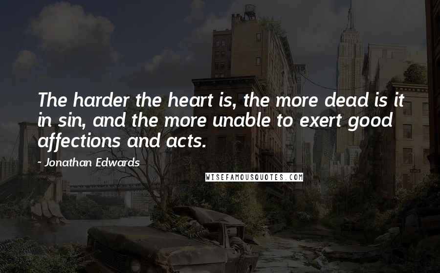 Jonathan Edwards Quotes: The harder the heart is, the more dead is it in sin, and the more unable to exert good affections and acts.