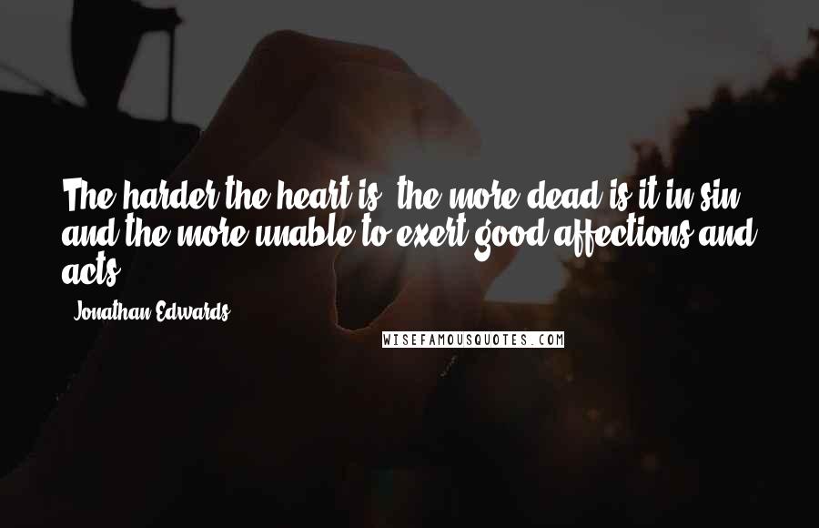 Jonathan Edwards Quotes: The harder the heart is, the more dead is it in sin, and the more unable to exert good affections and acts.