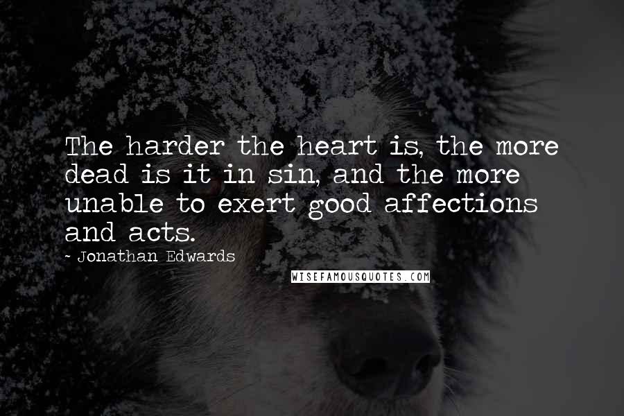 Jonathan Edwards Quotes: The harder the heart is, the more dead is it in sin, and the more unable to exert good affections and acts.