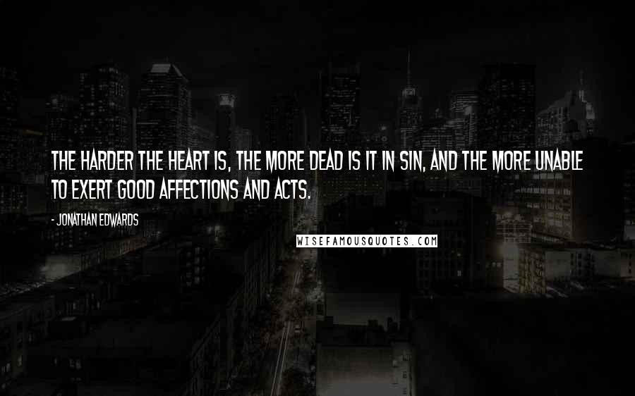 Jonathan Edwards Quotes: The harder the heart is, the more dead is it in sin, and the more unable to exert good affections and acts.