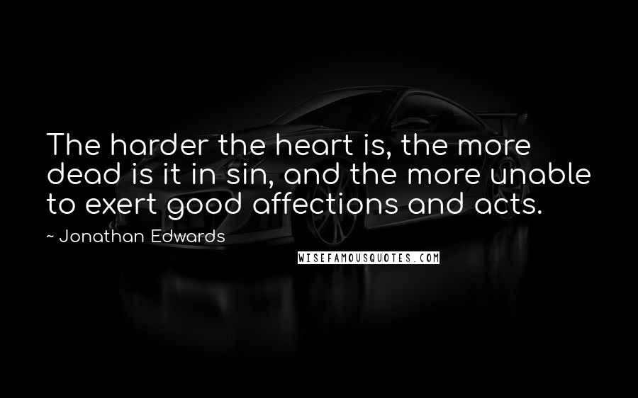 Jonathan Edwards Quotes: The harder the heart is, the more dead is it in sin, and the more unable to exert good affections and acts.