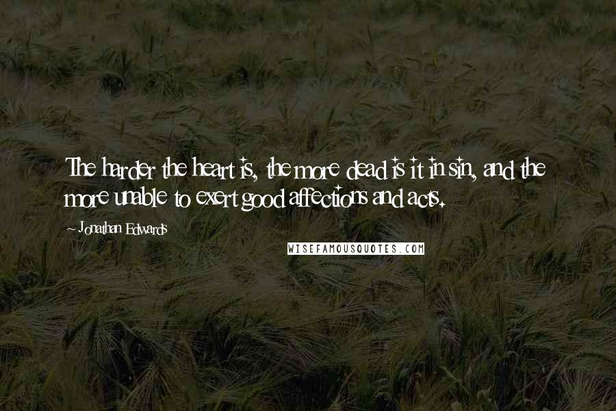 Jonathan Edwards Quotes: The harder the heart is, the more dead is it in sin, and the more unable to exert good affections and acts.