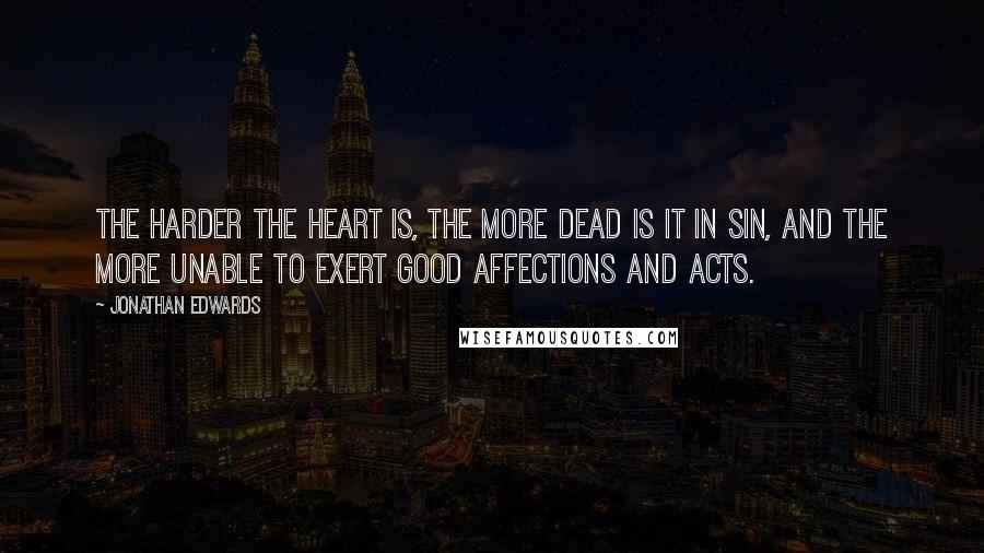 Jonathan Edwards Quotes: The harder the heart is, the more dead is it in sin, and the more unable to exert good affections and acts.
