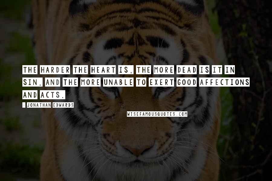 Jonathan Edwards Quotes: The harder the heart is, the more dead is it in sin, and the more unable to exert good affections and acts.