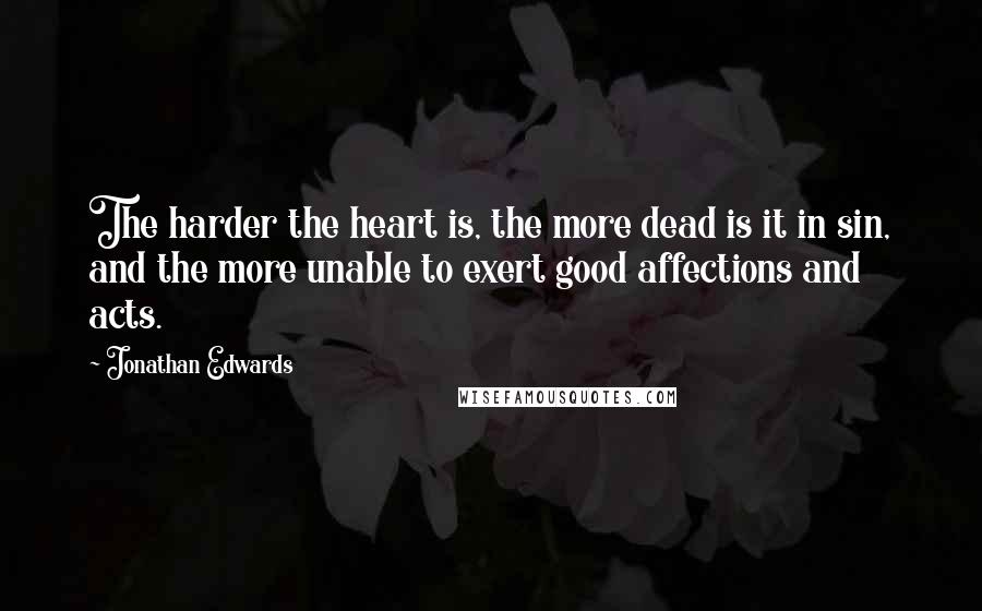 Jonathan Edwards Quotes: The harder the heart is, the more dead is it in sin, and the more unable to exert good affections and acts.