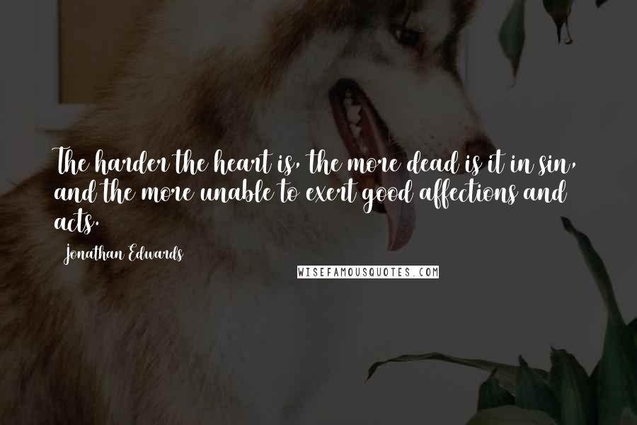 Jonathan Edwards Quotes: The harder the heart is, the more dead is it in sin, and the more unable to exert good affections and acts.