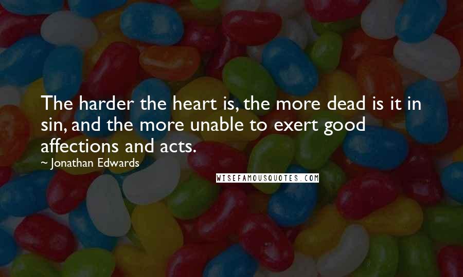 Jonathan Edwards Quotes: The harder the heart is, the more dead is it in sin, and the more unable to exert good affections and acts.