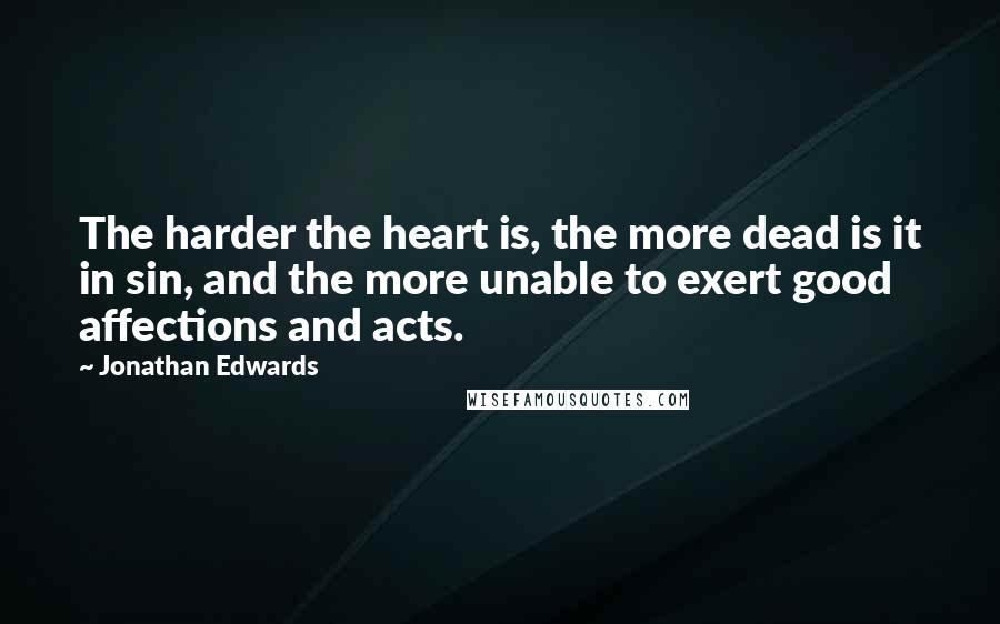 Jonathan Edwards Quotes: The harder the heart is, the more dead is it in sin, and the more unable to exert good affections and acts.