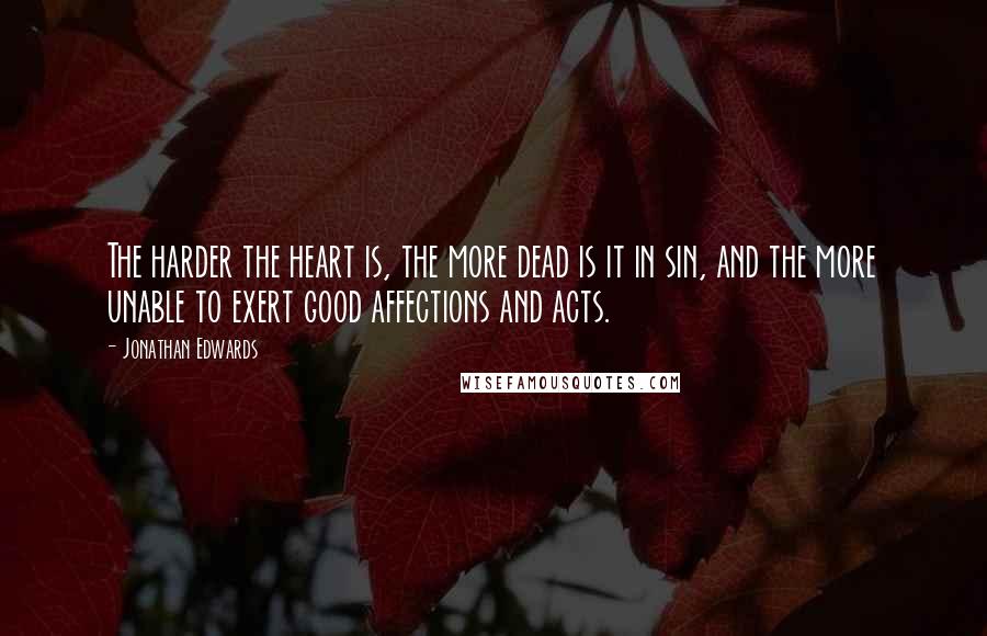 Jonathan Edwards Quotes: The harder the heart is, the more dead is it in sin, and the more unable to exert good affections and acts.
