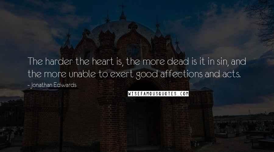 Jonathan Edwards Quotes: The harder the heart is, the more dead is it in sin, and the more unable to exert good affections and acts.
