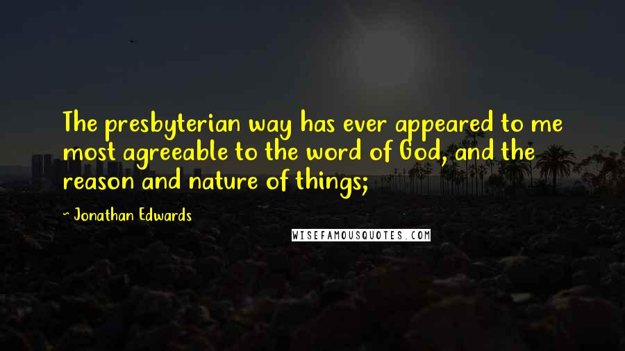 Jonathan Edwards Quotes: The presbyterian way has ever appeared to me most agreeable to the word of God, and the reason and nature of things;