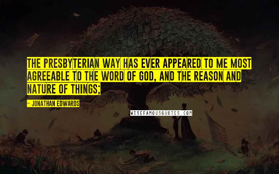 Jonathan Edwards Quotes: The presbyterian way has ever appeared to me most agreeable to the word of God, and the reason and nature of things;