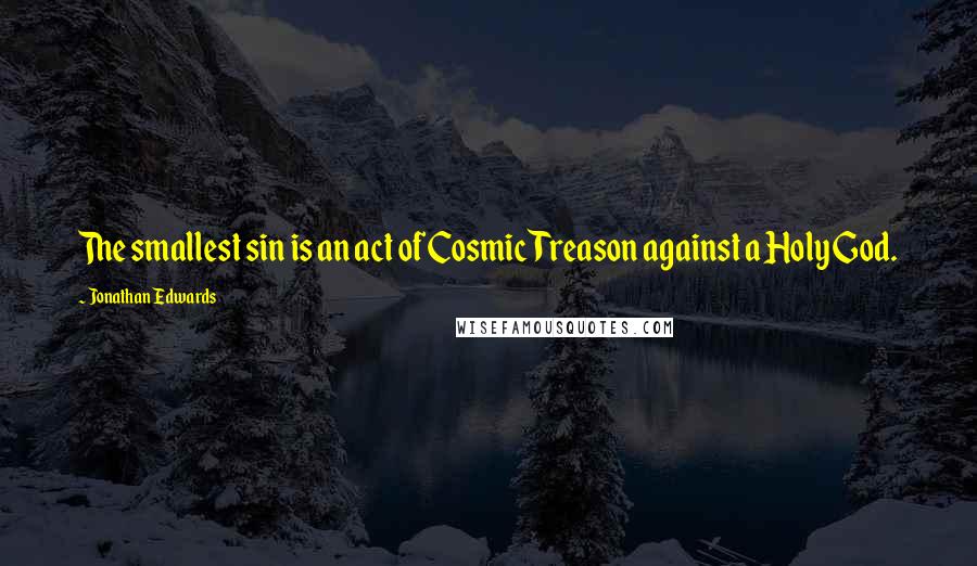 Jonathan Edwards Quotes: The smallest sin is an act of Cosmic Treason against a Holy God.