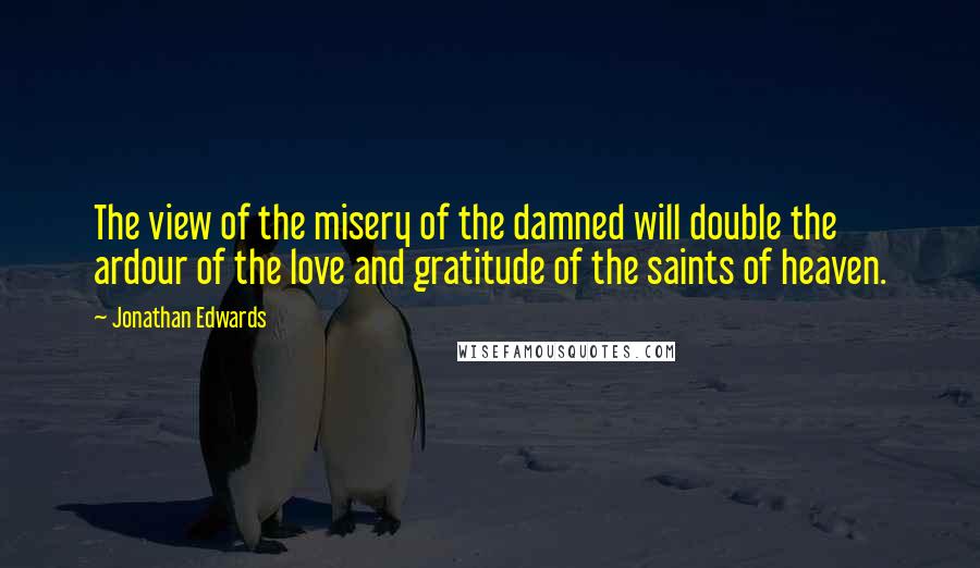 Jonathan Edwards Quotes: The view of the misery of the damned will double the ardour of the love and gratitude of the saints of heaven.