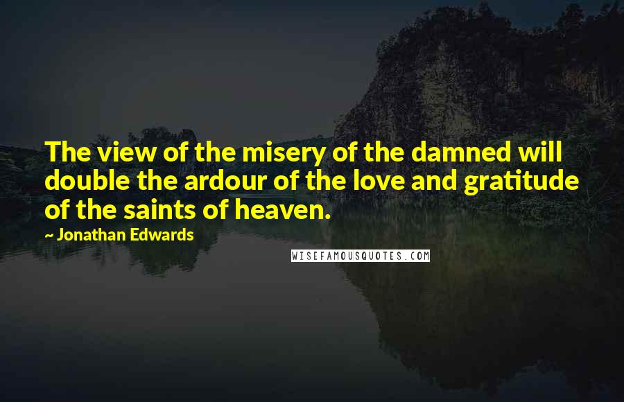 Jonathan Edwards Quotes: The view of the misery of the damned will double the ardour of the love and gratitude of the saints of heaven.