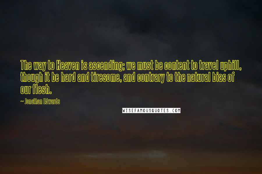 Jonathan Edwards Quotes: The way to Heaven is ascending; we must be content to travel uphill, though it be hard and tiresome, and contrary to the natural bias of our flesh.