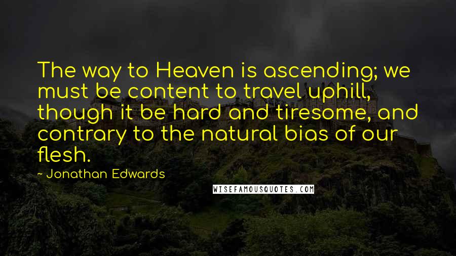 Jonathan Edwards Quotes: The way to Heaven is ascending; we must be content to travel uphill, though it be hard and tiresome, and contrary to the natural bias of our flesh.