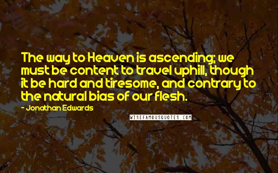 Jonathan Edwards Quotes: The way to Heaven is ascending; we must be content to travel uphill, though it be hard and tiresome, and contrary to the natural bias of our flesh.