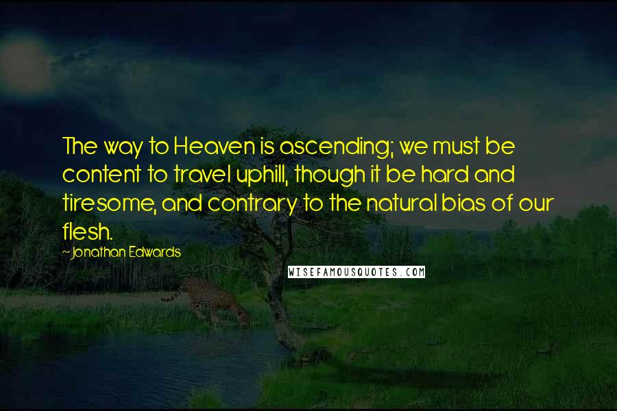 Jonathan Edwards Quotes: The way to Heaven is ascending; we must be content to travel uphill, though it be hard and tiresome, and contrary to the natural bias of our flesh.