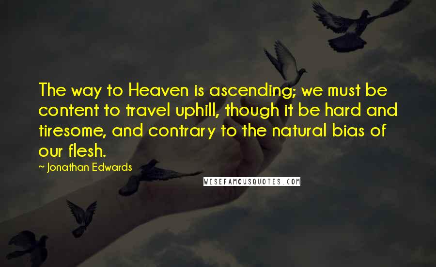 Jonathan Edwards Quotes: The way to Heaven is ascending; we must be content to travel uphill, though it be hard and tiresome, and contrary to the natural bias of our flesh.