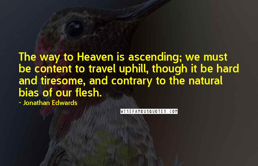 Jonathan Edwards Quotes: The way to Heaven is ascending; we must be content to travel uphill, though it be hard and tiresome, and contrary to the natural bias of our flesh.