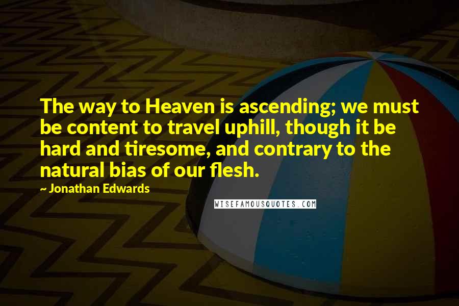 Jonathan Edwards Quotes: The way to Heaven is ascending; we must be content to travel uphill, though it be hard and tiresome, and contrary to the natural bias of our flesh.