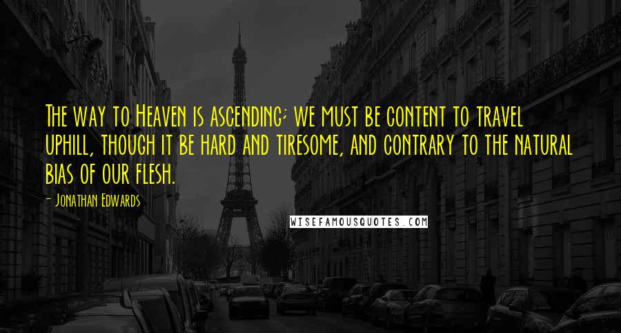 Jonathan Edwards Quotes: The way to Heaven is ascending; we must be content to travel uphill, though it be hard and tiresome, and contrary to the natural bias of our flesh.