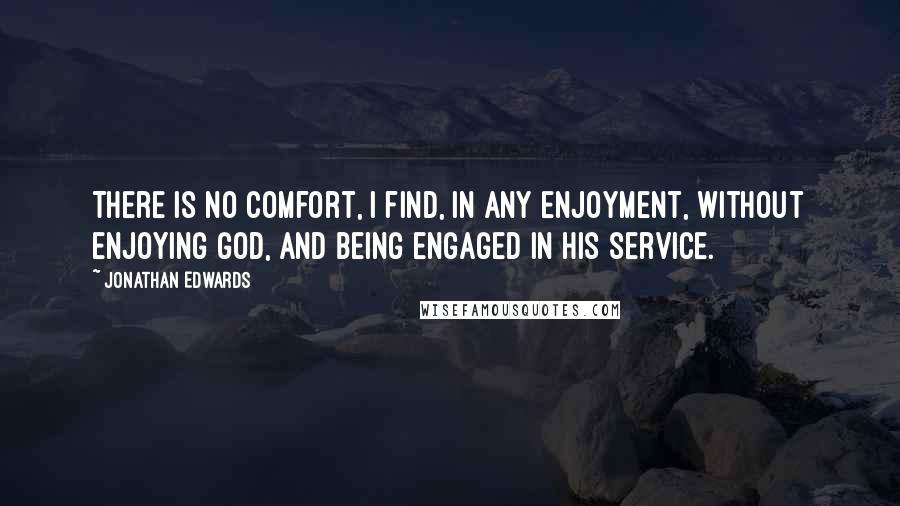 Jonathan Edwards Quotes: There is no comfort, I find, in any enjoyment, without enjoying God, and being engaged in his service.