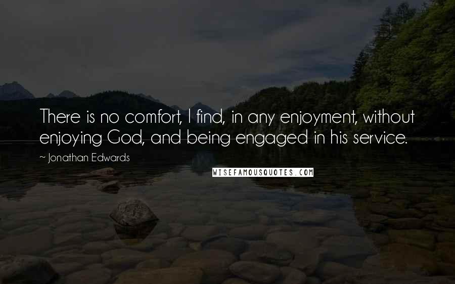 Jonathan Edwards Quotes: There is no comfort, I find, in any enjoyment, without enjoying God, and being engaged in his service.