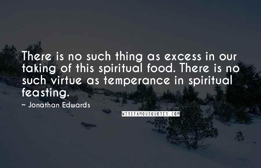 Jonathan Edwards Quotes: There is no such thing as excess in our taking of this spiritual food. There is no such virtue as temperance in spiritual feasting.