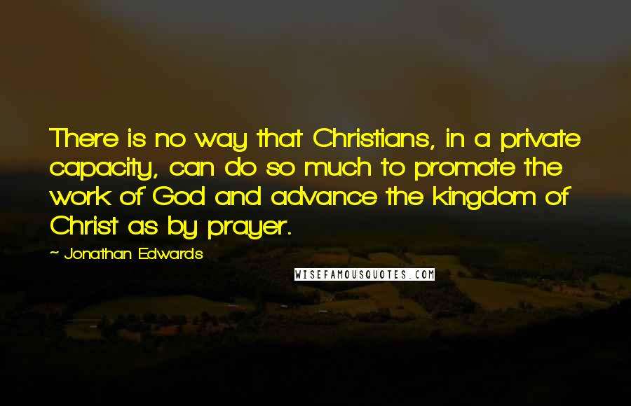 Jonathan Edwards Quotes: There is no way that Christians, in a private capacity, can do so much to promote the work of God and advance the kingdom of Christ as by prayer.