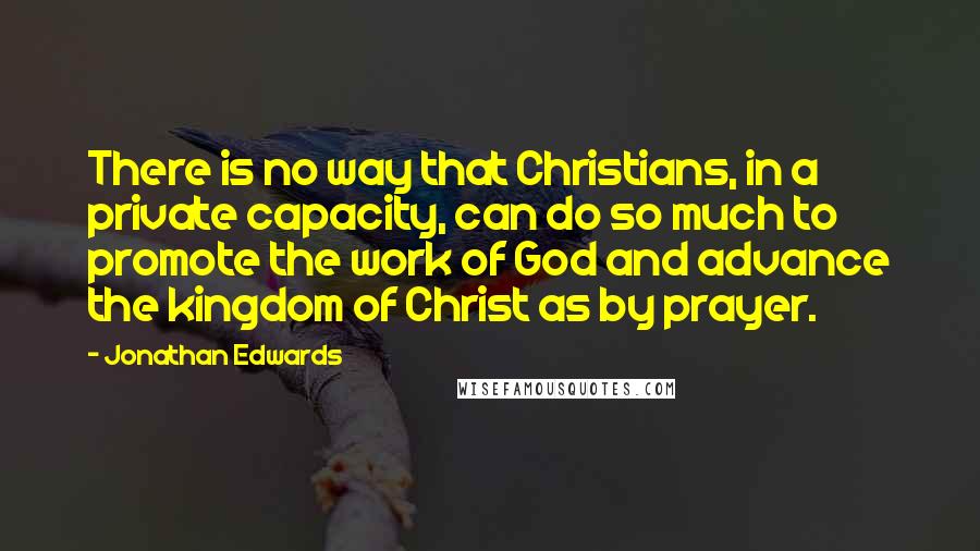 Jonathan Edwards Quotes: There is no way that Christians, in a private capacity, can do so much to promote the work of God and advance the kingdom of Christ as by prayer.