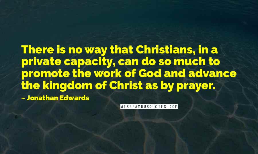 Jonathan Edwards Quotes: There is no way that Christians, in a private capacity, can do so much to promote the work of God and advance the kingdom of Christ as by prayer.