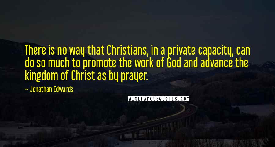 Jonathan Edwards Quotes: There is no way that Christians, in a private capacity, can do so much to promote the work of God and advance the kingdom of Christ as by prayer.