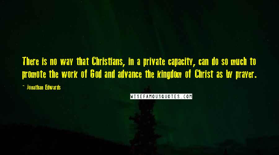 Jonathan Edwards Quotes: There is no way that Christians, in a private capacity, can do so much to promote the work of God and advance the kingdom of Christ as by prayer.