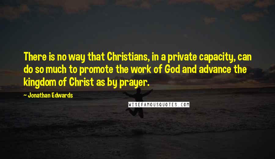 Jonathan Edwards Quotes: There is no way that Christians, in a private capacity, can do so much to promote the work of God and advance the kingdom of Christ as by prayer.
